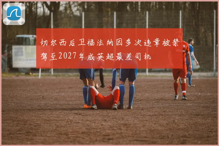 切尔西后卫福法纳因多次违章被禁驾至2027年成英超最差司机