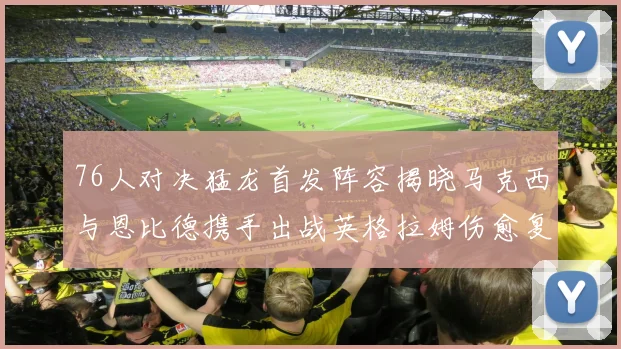 76人对决猛龙首发阵容揭晓马克西与恩比德携手出战英格拉姆伤愈复出助阵