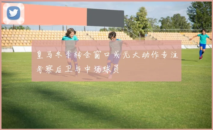 皇马冬季转会窗口或无大动作专注考察后卫与中场球员