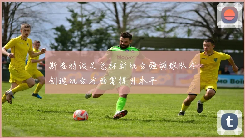 斯洛特谈足总杯新机会强调球队在创造机会方面需提升水平