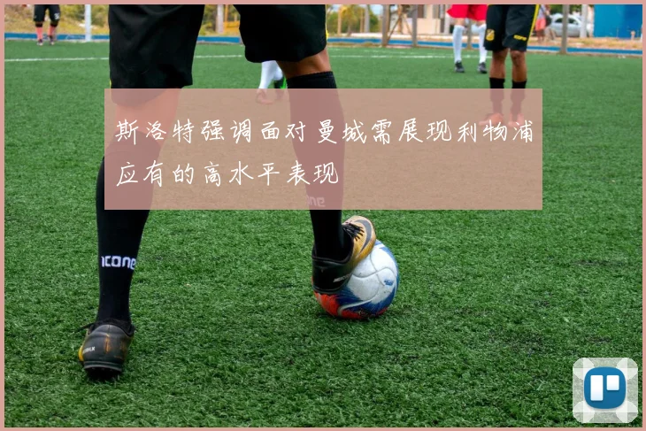 斯洛特强调面对曼城需展现利物浦应有的高水平表现